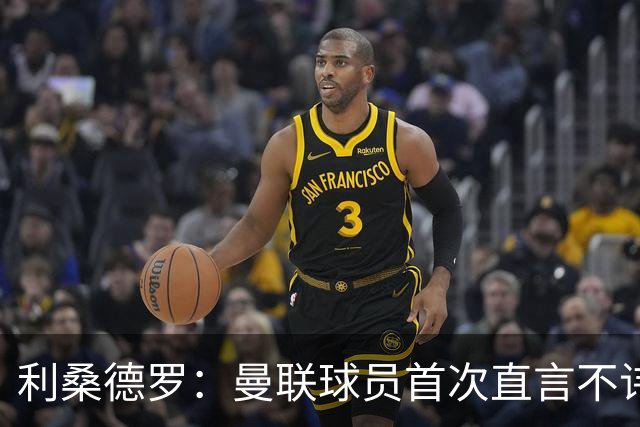 利桑德罗：曼联球员首次直言不讳炮轰高层引发共鸣